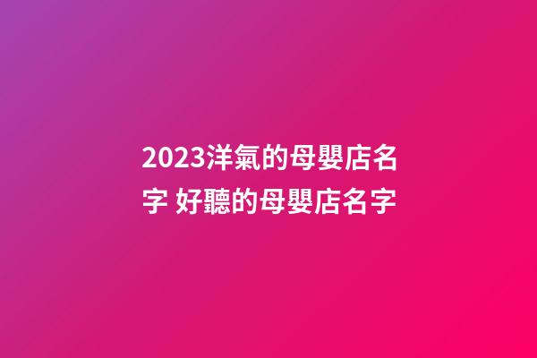 2023洋氣的母嬰店名字 好聽的母嬰店名字-第1張-店鋪起名-玄機派
